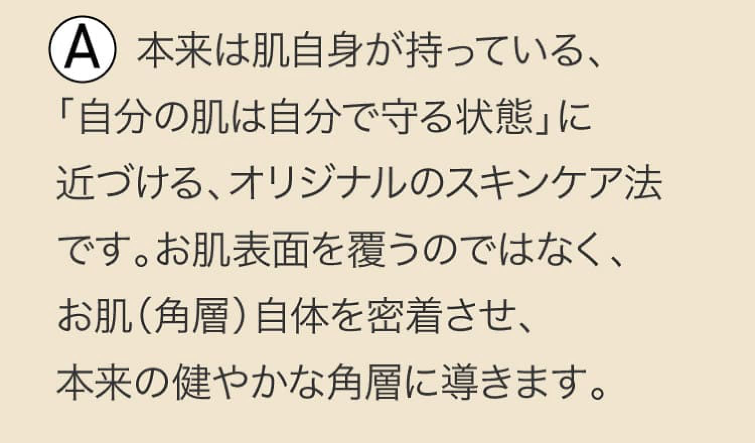 A 本来は肌自身が持っている、「自分の肌は自分で守る状態」に近づける、オリジナルのスキンケア法です。お肌表面を覆うのではなく、お肌（角層）自体を密着させ、本来の健やかな角層に導きます。