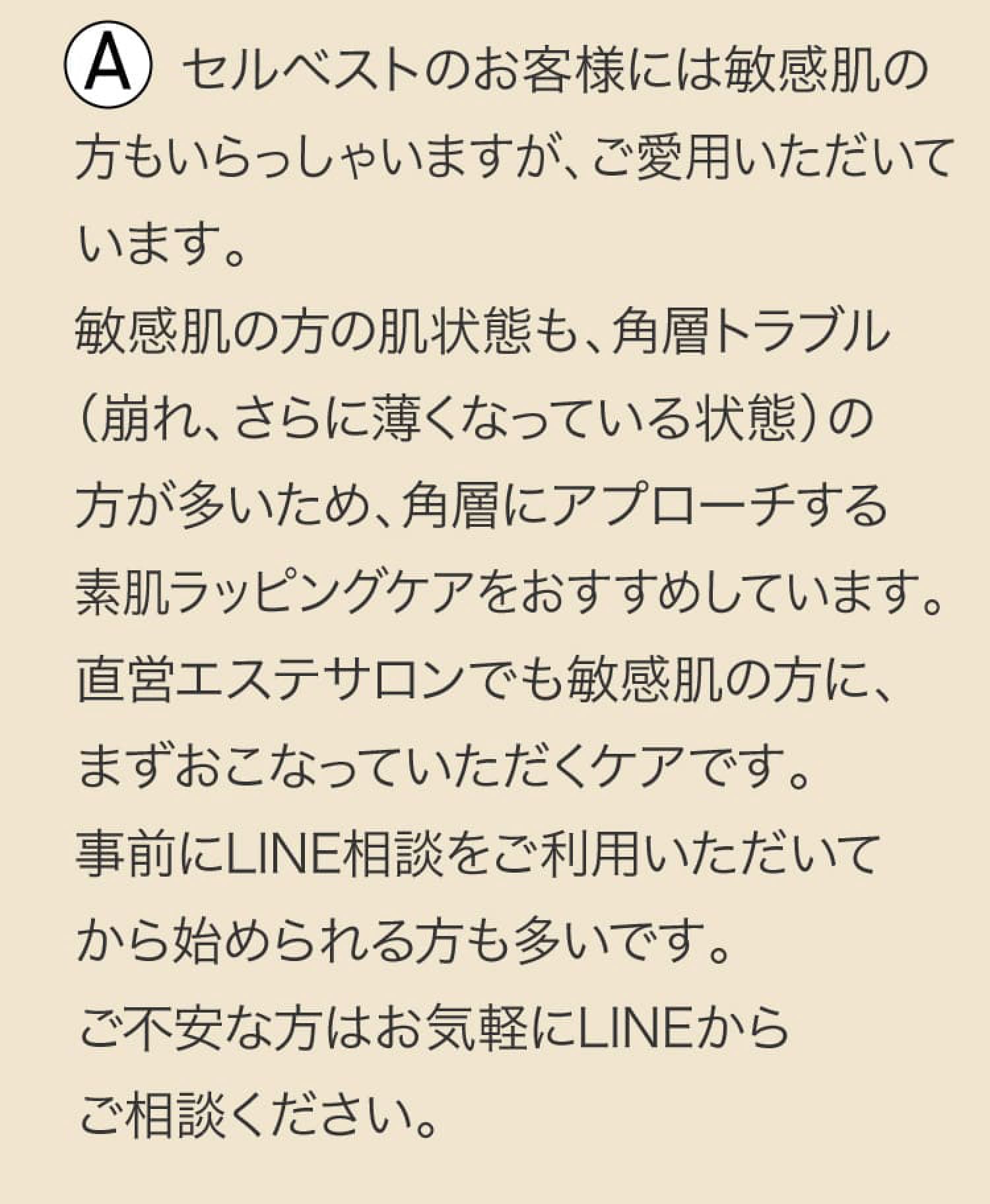 A セルベストのお客様には敏感肌の方もいらっしゃいますが、ご愛用いただいています。敏感肌の方の肌状態も、角層トラブル（崩れ、さらに薄くなっている状態）の方が多いため、角層にアプローチする素肌ラッピングケアをおすすめしています。直営エステサロンでも敏感肌の方に、まずおこなっていただくケアです。事前にLINE相談をご利用いただいてから始められる方も多いです。ご不安な方はお気軽にLINEからご相談ください。